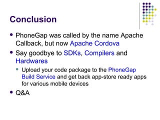 Conclusion
 PhoneGap

was called by the name Apache
Callback, but now Apache Cordova
 Say goodbye to SDKs, Compilers and
Hardwares


Upload your code package to the PhoneGap
Build Service and get back app-store ready apps
for various mobile devices

 Q&A

 