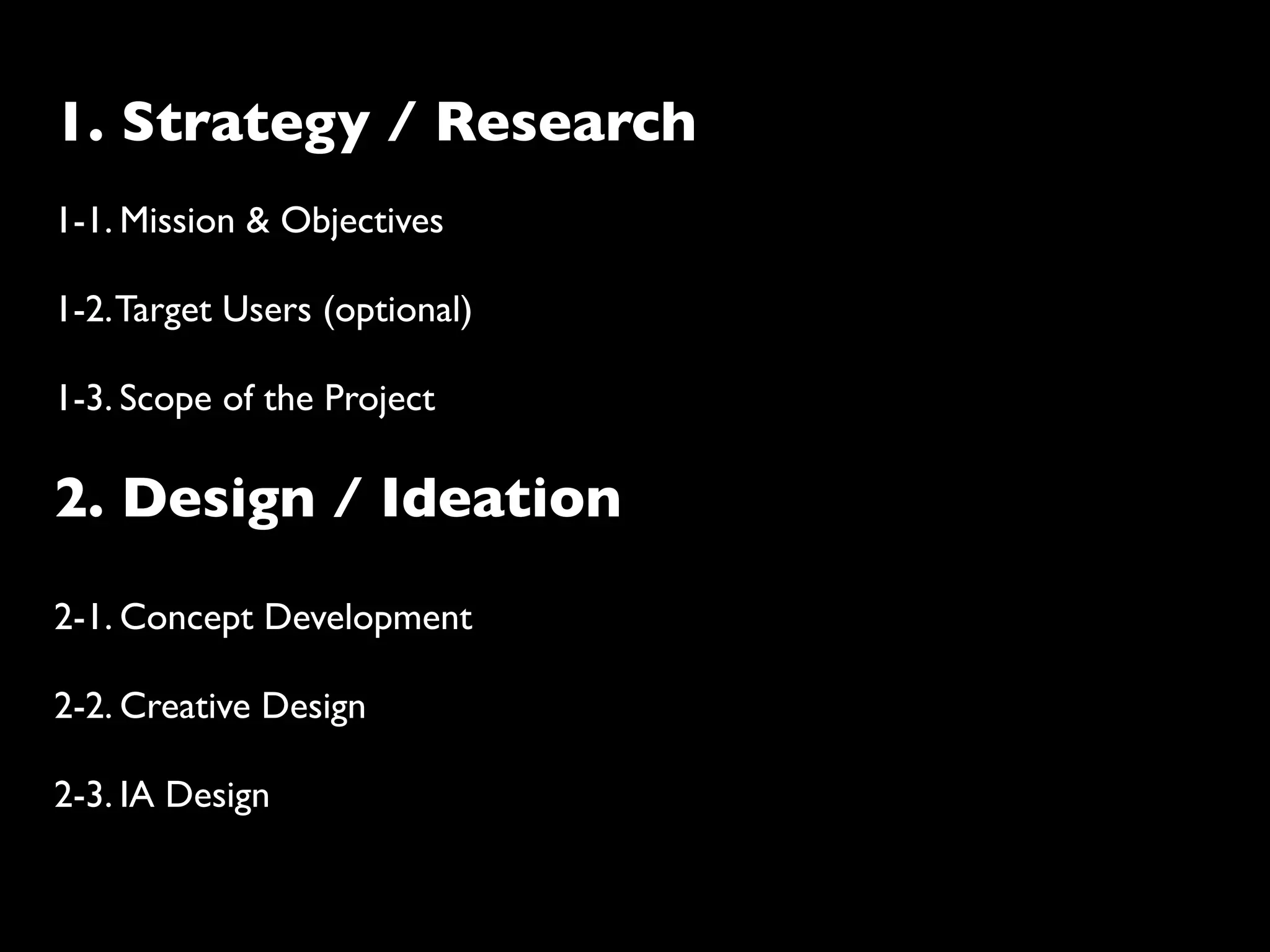 1. Strategy / Research
1-1. Mission & Objectives

1-2. Target Users (optional)

1-3. Scope of the Project

2. Design / Ideation
2-1. Concept Development

2-2. Creative Design

2-3. IA Design
 
