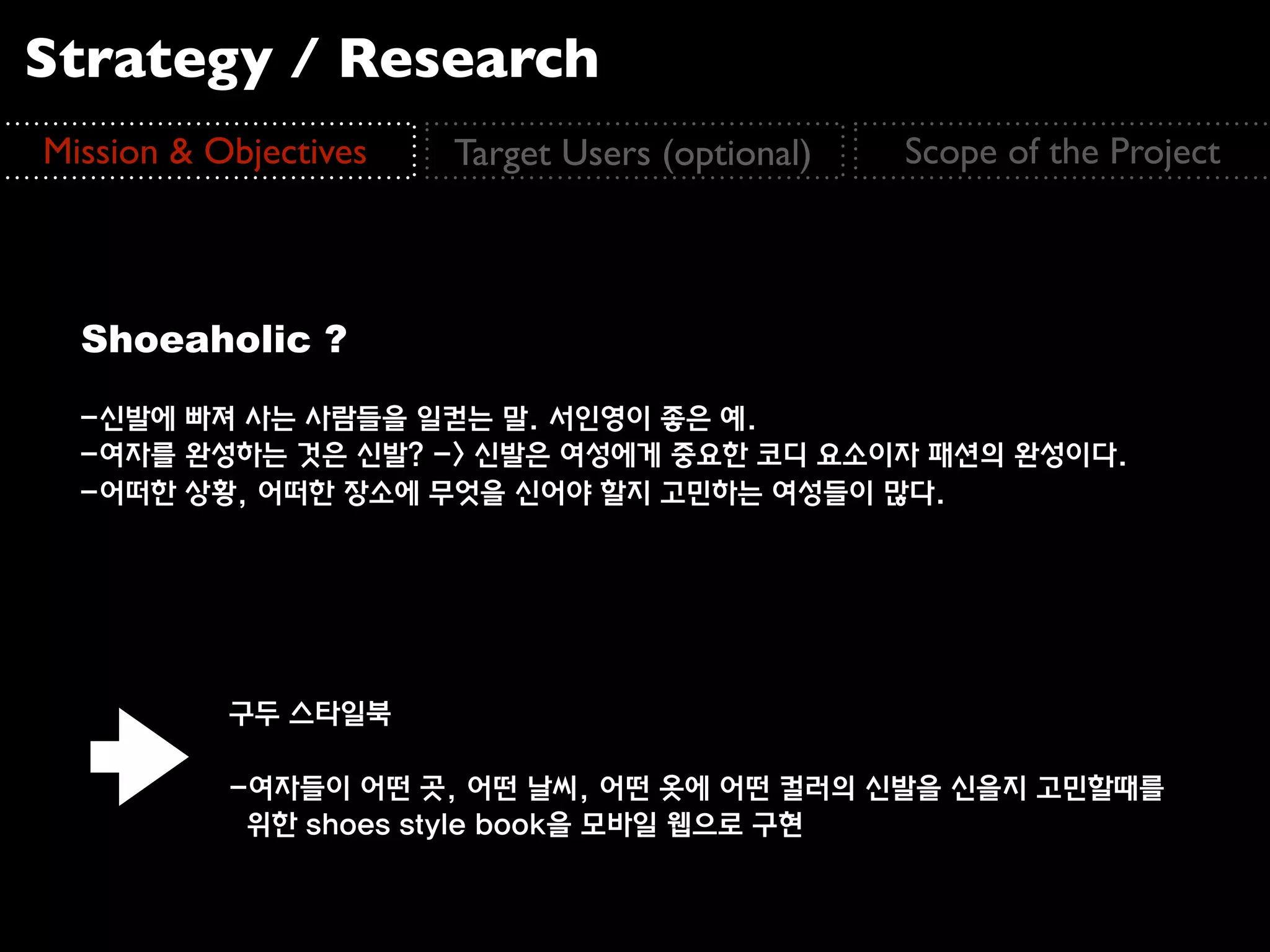 Strategy / Research
Mission & Objectives   Target Users (optional)   Scope of the Project



  Shoeaholic ?
  -신발에 빠져 사는 사람들을 일컫는 말. 서인영이 좋은 예.
  -여자를 완성하는 것은 신발? -> 신발은 여성에게 중요한 코디 요소이자 패션의 완성이다.
  -어떠한 상황, 어떠한 장소에 무엇을 신어야 할지 고민하는 여성들이 많다.




           구두 스타일북

           -여자들이 어떤 곳, 어떤 날씨, 어떤 옷에 어떤 컬러의 신발을 신을지 고민할때를
            위한 shoes style book을 모바일 웹으로 구현
 