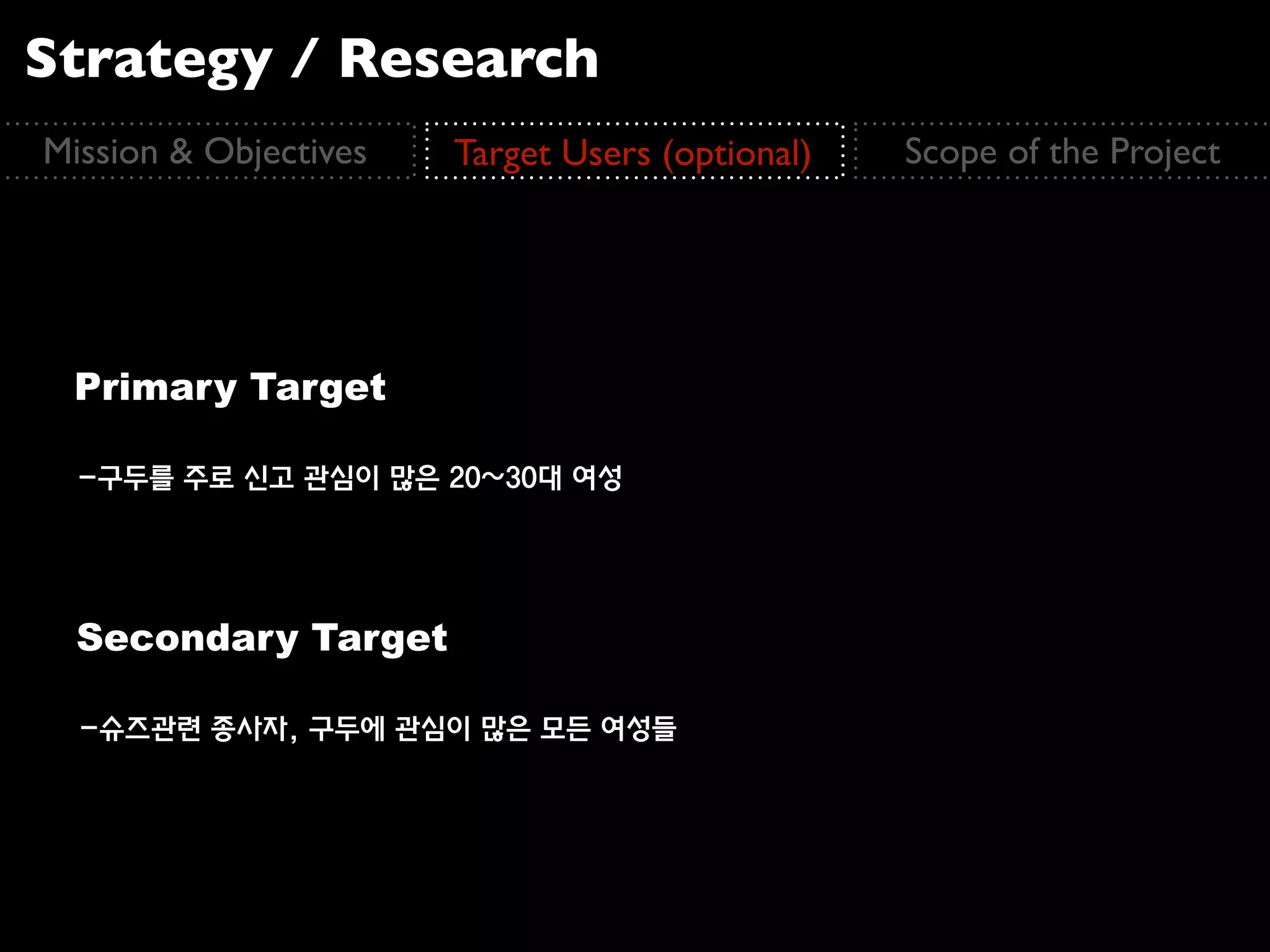 Strategy / Research
Mission & Objectives   Target Users (optional)   Scope of the Project




 Primary Target

  -구두를 주로 신고 관심이 많은 20~30대 여성




  Secondary Target

  -슈즈관련 종사자, 구두에 관심이 많은 모든 여성들
 