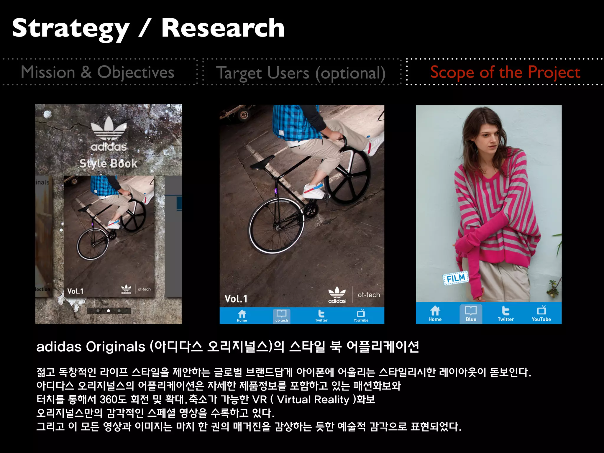 Strategy / Research
Mission & Objectives   Target Users (optional)   Scope of the Project




  adidas Originals (아디다스 오리지널스)의 스타일 북 어플리케이션
  젊고 독창적인 라이프 스타일을 제안하는 글로벌 브랜드답게 아이폰에 어울리는 스타일리시한 레이아웃이 돋보인다.
  아디다스 오리지널스의 어플리케이션은 자세한 제품정보를 포함하고 있는 패션화보와
  터치를 통해서 360도 회전 및 확대.축소가 가능한 VR ( Virtual Reality )화보
  오리지널스만의 감각적인 스페셜 영상을 수록하고 있다.
  그리고 이 모든 영상과 이미지는 마치 한 권의 매거진을 감상하는 듯한 예술적 감각으로 표현되었다.
 