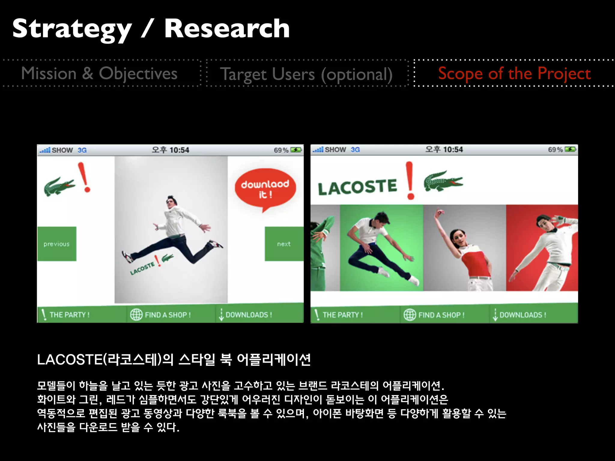 Strategy / Research
Mission & Objectives    Target Users (optional)     Scope of the Project




  LACOSTE(라코스테)의 스타일 북 어플리케이션
  모델들이 하늘을 날고 있는 듯한 광고 사진을 고수하고 있는 브랜드 라코스테의 어플리케이션.
  화이트와 그린, 레드가 심플하면서도 강단있게 어우러진 디자인이 돋보이는 이 어플리케이션은
  역동적으로 편집된 광고 동영상과 다양한 룩북을 볼 수 있으며, 아이폰 바탕화면 등 다양하게 활용할 수 있는
  사진들을 다운로드 받을 수 있다.
 