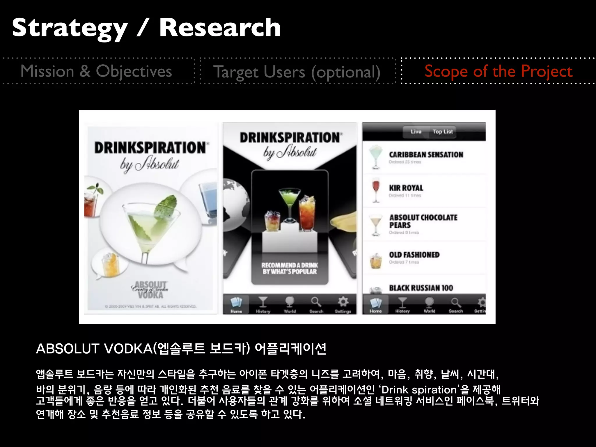 Strategy / Research
Mission & Objectives     Target Users (optional)     Scope of the Project




  ABSOLUT VODKA(엡솔루트 보드카) 어플리케이션
  앱솔루트 보드카는 자신만의 스타일을 추구하는 아이폰 타겟층의 니즈를 고려하여, 마음, 취향, 날씨, 시간대,
  바의 분위기, 음량 등에 따라 개인화된 추천 음료를 찾을 수 있는 어플리케이션인 ‘Drink spiration’을 제공해
  고객들에게 좋은 반응을 얻고 있다. 더불어 사용자들의 관계 강화를 위하여 소셜 네트워킹 서비스인 페이스북, 트위터와
  연개해 장소 및 추천음료 정보 등을 공유할 수 있도록 하고 있다.
 