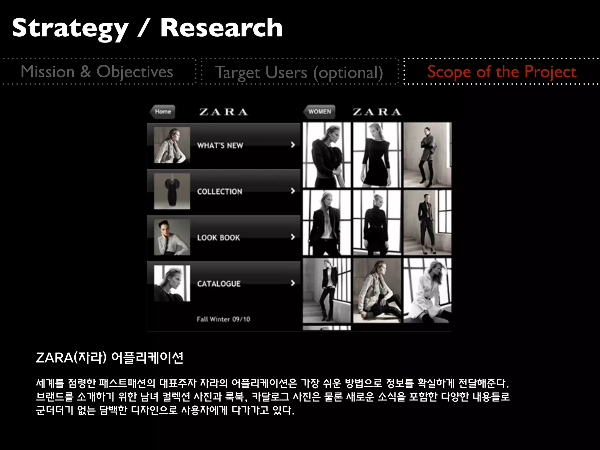 Strategy / Research
Mission & Objectives    Target Users (optional)    Scope of the Project




  ZARA(자라) 어플리케이션
  세계를 점령한 패스트패션의 대표주자 자라의 어플리케이션은 가장 쉬운 방법으로 정보를 확실하게 전달해준다.
  브랜드를 소개하기 위한 남녀 컬렉션 사진과 룩북, 카달로그 사진은 물론 새로운 소식을 포함한 다양한 내용들로
  군더더기 없는 담백한 디자인으로 사용자에게 다가가고 있다.
 