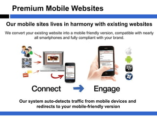 Premium Mobile Websites

Our mobile sites lives in harmony with existing websites
We convert your existing website into a mobile friendly version, compatible with nearly
                all smartphones and fully compliant with your brand.




        Our system auto-detects traffic from mobile devices and
                redirects to your mobile-friendly version
 
