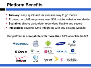 Platform Benefits

   Turnkey: easy, quick and inexpensive way to go mobile
   Proven: our platform powers over 500 mobile websites worldwide
   Scalable: always up-to-date, redundant, flexible and secure
   Integrated: powerful CMS integrates with any existing website


Our platform is compatible with more than 98% of mobile traffic!
 
