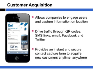 Customer Acquisition

           Allows companies to engage users
            and capture information on location

           Drive traffic through QR codes,
            SMS links, email, Facebook and
            Twitter

           Provides an instant and secure
            contact capture form to acquire
            new customers anytime, anywhere
 