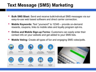 Text Message (SMS) Marketing

 Bulk SMS Blast: Send and receive bulk/individual SMS messages via our
   easy-to-use web based software and direct carrier connection.
 Mobile Keywords: Text “yourword" to 12345 – provide on-demand
   rewards, coupons, links to mobile sites and loyalty program opt-ins.

 Online and Mobile Sign-up Forms: Customers can easily enter their
   contact info on your website and get added to your SMS lists.

 Mobile Voting: Create all types of fun and engaging SMS votes/polls.
 