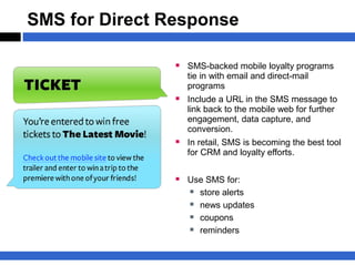 SMS for Direct Response

                 SMS-backed mobile loyalty programs
                   tie in with email and direct-mail
                   programs
                 Include a URL in the SMS message to
                   link back to the mobile web for further
                   engagement, data capture, and
                   conversion.
                 In retail, SMS is becoming the best tool
                   for CRM and loyalty efforts.


                 Use SMS for:
                   store alerts
                   news updates
                   coupons
                   reminders
 