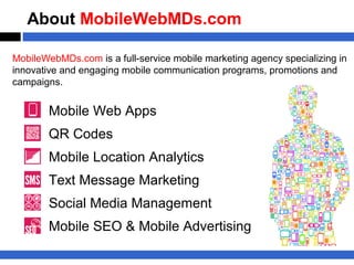 About MobileWebMDs.com

MobileWebMDs.com is a full-service mobile marketing agency specializing in
innovative and engaging mobile communication programs, promotions and
campaigns.


        Mobile Web Apps
        QR Codes
        Mobile Location Analytics
        Text Message Marketing
        Social Media Management
        Mobile SEO & Mobile Advertising
 