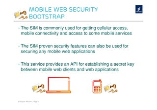 Mobile Web Security
              Bootstrap
› The SIM is commonly used for getting cellular access,
  mobile connectivity and access to some mobile services

› The SIM proven security features can also be used for
  securing any mobile web applications

› This service provides an API for establishing a secret key
  between mobile web clients and web applications




© Ericsson AB 2010 | Page 3
 