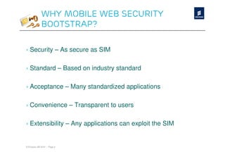 Why Mobile Web Security
              Bootstrap?

› Security – As secure as SIM

› Standard – Based on industry standard

› Acceptance – Many standardized applications

› Convenience – Transparent to users

› Extensibility – Any applications can exploit the SIM


© Ericsson AB 2010 | Page 4
 