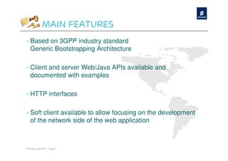 Main Features
› Based on 3GPP industry standard
  Generic Bootstrapping Architecture

› Client and server Web/Java APIs available and
  documented with examples

› HTTP interfaces

› Soft client available to allow focusing on the development
  of the network side of the web application



© Ericsson AB 2010 | Page 5
 
