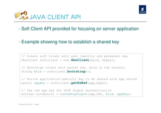 Java Client API
› Soft Client API provided for focusing on server application

› Example showing how to establish a shared key


   // Create soft client with user identity and permanent key
   GbaClient softclient = new GbaClient(myID, myKey);

   // Bootstrap client with master key. btid is the handler.
   String btid = softclient.bootstrap();

   // Derive application-specific key to be shared with app server
   byte[] appKey = softclient.getKsNaf(app_Fqdn);

   // Use the app key for HTTP Digest Authentication
   boolean authResult = runUaHttpDigest(app_URL, btid, appKey);


© Ericsson AB 2010 | Page 7
 