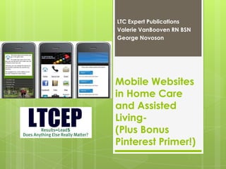 LTC Expert Publications
Valerie VanBooven RN BSN
George Novoson




Mobile Websites
in Home Care
and Assisted
Living-
(Plus Bonus
Pinterest Primer!)
 