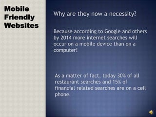 Mobile
           Why are they now a necessity?
Friendly
Websites
           Because according to Google and others
           by 2014 more internet searches will
           occur on a mobile device than on a
           computer!



           As a matter of fact, today 30% of all
           restaurant searches and 15% of
           financial related searches are on a cell
           phone.
 