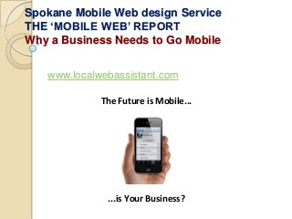 Spokane Mobile Web design Service
THE ‘MOBILE WEB’ REPORT
Why a Business Needs to Go Mobile


   www.localwebassistant.com

             The Future is Mobile...




              ...is Your Business?
 
