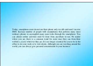 Today, smartphone users do not use their phone only to calls and send / receive
SMS. Increase number of people with smartphones that perform many more
ordinary phones to accomplish many more tasks through the smartphone. You
can almost online activities must be done from anywhere to run. No matter
where you are, there is a common trend for users once they can from their
websites, access wherever they are. It is no longer essential for you to be in the
office to do your work or to visit clients. Although you are traveling around the
world, you can always give personal concentration to your business.
 