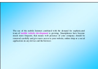 The use of the mobile Internet combined with the demand for sophisticated
team of mobile website development is growing. Smartphones have become
much more frequent, that means web presence of your company should be
removed carefully and give users access to your website, online shop or a social
application on any device and the browser.
 