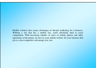 Mobile websites have many advantages of internet marketing for a business.
Without a site that has a mobile site, you'll absolutely hard to resist
competition. With increasing number of users of mobile phones and other
operations on the phone, do not use your mobile website for your business that
gives a clear competitive advantage over you.
 