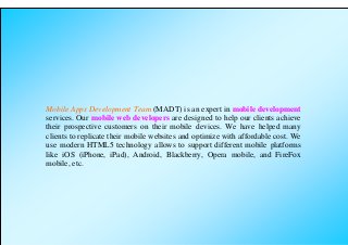 Mobile Apps Development Team (MADT) is an expert in mobile development
services. Our mobile web developers are designed to help our clients achieve
their prospective customers on their mobile devices. We have helped many
clients to replicate their mobile websites and optimize with affordable cost. We
use modern HTML5 technology allows to support different mobile platforms
like iOS (iPhone, iPad), Android, Blackberry, Opera mobile, and FireFox
mobile, etc.
 
