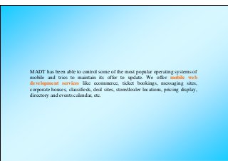 MADT has been able to control some of the most popular operating systems of
mobile and tries to maintain its offer to update. We offer mobile web
development services like ecommerce, ticket bookings, messaging sites,
corporate houses, classifieds, deal sites, store/dealer locations, pricing display,
directory and events calendar, etc.
 