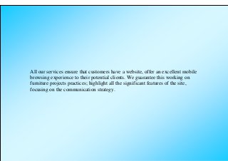 All our services ensure that customers have a website, offer an excellent mobile
browsing experience to their potential clients. We guarantee this working on
furniture projects practices; highlight all the significant features of the site,
focusing on the communication strategy.
 