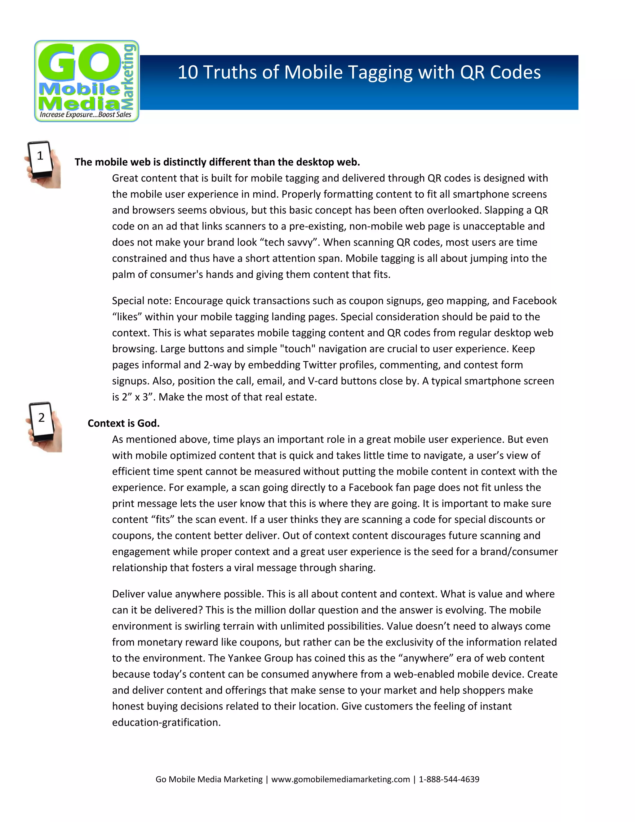 10 Truths of Mobile Tagging with QR Codes

The mobile web is distinctly different than the desktop web.
Great content that is built for mobile tagging and delivered through QR codes is designed with
the mobile user experience in mind. Properly formatting content to fit all smartphone screens
and browsers seems obvious, but this basic concept has been often overlooked. Slapping a QR
code on an ad that links scanners to a pre-existing, non-mobile web page is unacceptable and
does not make your brand look “tech savvy”. When scanning QR codes, most users are time
constrained and thus have a short attention span. Mobile tagging is all about jumping into the
palm of consumer's hands and giving them content that fits.
Special note: Encourage quick transactions such as coupon signups, geo mapping, and Facebook
“likes” within your mobile tagging landing pages. Special consideration should be paid to the
context. This is what separates mobile tagging content and QR codes from regular desktop web
browsing. Large buttons and simple "touch" navigation are crucial to user experience. Keep
pages informal and 2-way by embedding Twitter profiles, commenting, and contest form
signups. Also, position the call, email, and V-card buttons close by. A typical smartphone screen
is 2” x 3”. Make the most of that real estate.
Context is God.
As mentioned above, time plays an important role in a great mobile user experience. But even
with mobile optimized content that is quick and takes little time to navigate, a user’s view of
efficient time spent cannot be measured without putting the mobile content in context with the
experience. For example, a scan going directly to a Facebook fan page does not fit unless the
print message lets the user know that this is where they are going. It is important to make sure
content “fits” the scan event. If a user thinks they are scanning a code for special discounts or
coupons, the content better deliver. Out of context content discourages future scanning and
engagement while proper context and a great user experience is the seed for a brand/consumer
relationship that fosters a viral message through sharing.
Deliver value anywhere possible. This is all about content and context. What is value and where
can it be delivered? This is the million dollar question and the answer is evolving. The mobile
environment is swirling terrain with unlimited possibilities. Value doesn’t need to always come
from monetary reward like coupons, but rather can be the exclusivity of the information related
to the environment. The Yankee Group has coined this as the “anywhere” era of web content
because today’s content can be consumed anywhere from a web-enabled mobile device. Create
and deliver content and offerings that make sense to your market and help shoppers make
honest buying decisions related to their location. Give customers the feeling of instant
education-gratification.

Go Mobile Media Marketing | www.gomobilemediamarketing.com | 1-888-544-4639

 