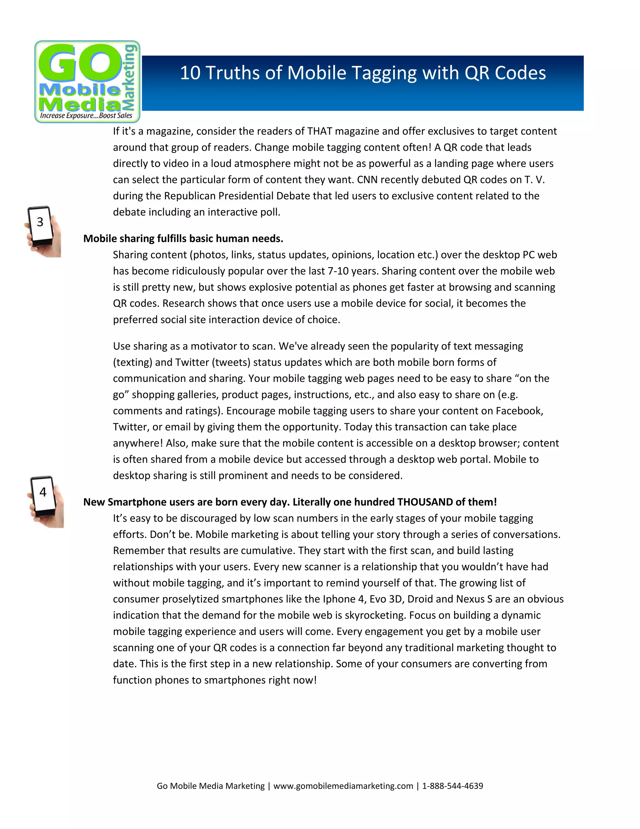 10 Truths of Mobile Tagging with QR Codes
If it's a magazine, consider the readers of THAT magazine and offer exclusives to target content
around that group of readers. Change mobile tagging content often! A QR code that leads
directly to video in a loud atmosphere might not be as powerful as a landing page where users
can select the particular form of content they want. CNN recently debuted QR codes on T. V.
during the Republican Presidential Debate that led users to exclusive content related to the
debate including an interactive poll.
Mobile sharing fulfills basic human needs.
Sharing content (photos, links, status updates, opinions, location etc.) over the desktop PC web
has become ridiculously popular over the last 7-10 years. Sharing content over the mobile web
is still pretty new, but shows explosive potential as phones get faster at browsing and scanning
QR codes. Research shows that once users use a mobile device for social, it becomes the
preferred social site interaction device of choice.
Use sharing as a motivator to scan. We've already seen the popularity of text messaging
(texting) and Twitter (tweets) status updates which are both mobile born forms of
communication and sharing. Your mobile tagging web pages need to be easy to share “on the
go” shopping galleries, product pages, instructions, etc., and also easy to share on (e.g.
comments and ratings). Encourage mobile tagging users to share your content on Facebook,
Twitter, or email by giving them the opportunity. Today this transaction can take place
anywhere! Also, make sure that the mobile content is accessible on a desktop browser; content
is often shared from a mobile device but accessed through a desktop web portal. Mobile to
desktop sharing is still prominent and needs to be considered.
New Smartphone users are born every day. Literally one hundred THOUSAND of them!
It’s easy to be discouraged by low scan numbers in the early stages of your mobile tagging
efforts. Don’t be. Mobile marketing is about telling your story through a series of conversations.
Remember that results are cumulative. They start with the first scan, and build lasting
relationships with your users. Every new scanner is a relationship that you wouldn’t have had
without mobile tagging, and it’s important to remind yourself of that. The growing list of
consumer proselytized smartphones like the Iphone 4, Evo 3D, Droid and Nexus S are an obvious
indication that the demand for the mobile web is skyrocketing. Focus on building a dynamic
mobile tagging experience and users will come. Every engagement you get by a mobile user
scanning one of your QR codes is a connection far beyond any traditional marketing thought to
date. This is the first step in a new relationship. Some of your consumers are converting from
function phones to smartphones right now!

Go Mobile Media Marketing | www.gomobilemediamarketing.com | 1-888-544-4639

 