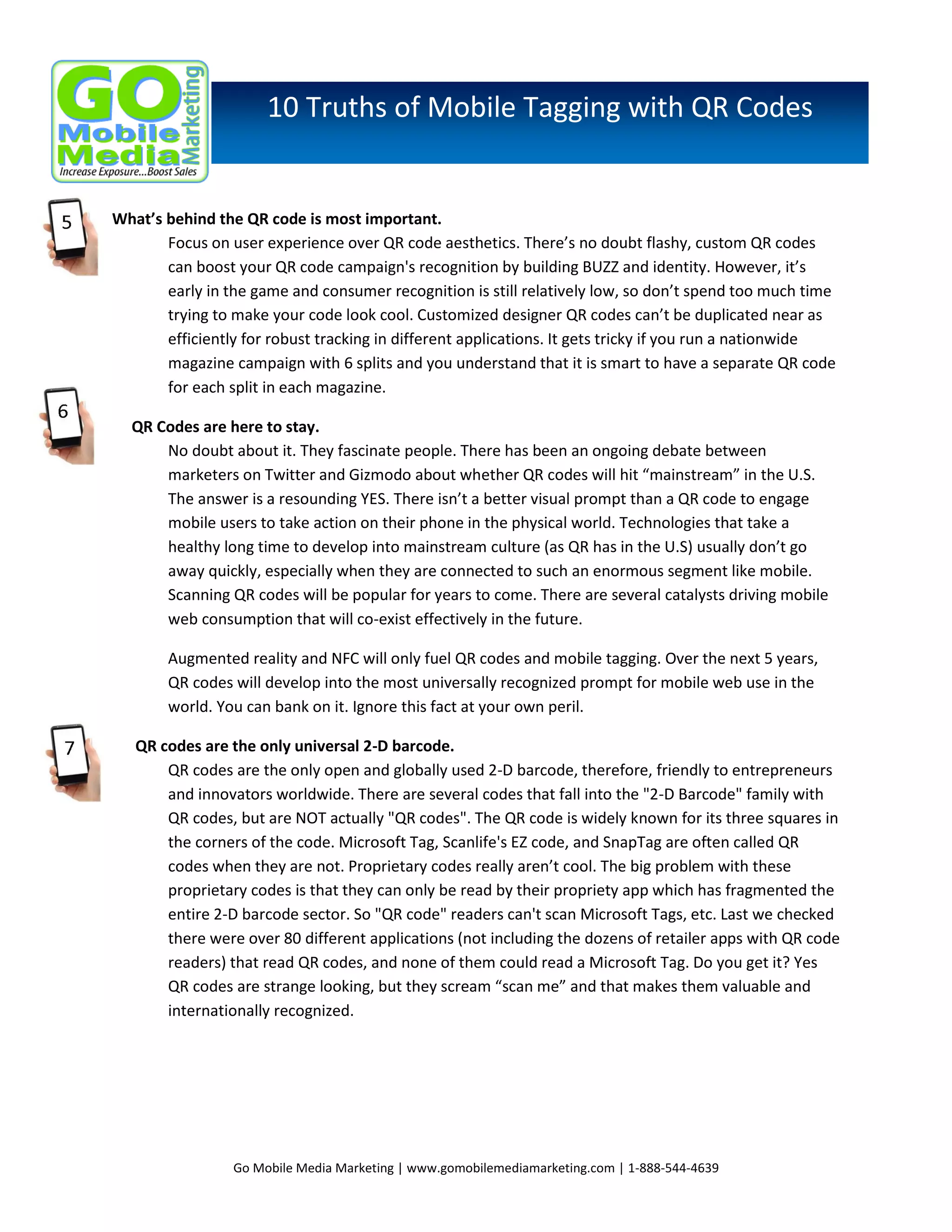 10 Truths of Mobile Tagging with QR Codes

What’s behind the QR code is most important.
Focus on user experience over QR code aesthetics. There’s no doubt flashy, custom QR codes
can boost your QR code campaign's recognition by building BUZZ and identity. However, it’s
early in the game and consumer recognition is still relatively low, so don’t spend too much time
trying to make your code look cool. Customized designer QR codes can’t be duplicated near as
efficiently for robust tracking in different applications. It gets tricky if you run a nationwide
magazine campaign with 6 splits and you understand that it is smart to have a separate QR code
for each split in each magazine.
QR Codes are here to stay.
No doubt about it. They fascinate people. There has been an ongoing debate between
marketers on Twitter and Gizmodo about whether QR codes will hit “mainstream” in the U.S.
The answer is a resounding YES. There isn’t a better visual prompt than a QR code to engage
mobile users to take action on their phone in the physical world. Technologies that take a
healthy long time to develop into mainstream culture (as QR has in the U.S) usually don’t go
away quickly, especially when they are connected to such an enormous segment like mobile.
Scanning QR codes will be popular for years to come. There are several catalysts driving mobile
web consumption that will co-exist effectively in the future.
Augmented reality and NFC will only fuel QR codes and mobile tagging. Over the next 5 years,
QR codes will develop into the most universally recognized prompt for mobile web use in the
world. You can bank on it. Ignore this fact at your own peril.
QR codes are the only universal 2-D barcode.
QR codes are the only open and globally used 2-D barcode, therefore, friendly to entrepreneurs
and innovators worldwide. There are several codes that fall into the "2-D Barcode" family with
QR codes, but are NOT actually "QR codes". The QR code is widely known for its three squares in
the corners of the code. Microsoft Tag, Scanlife's EZ code, and SnapTag are often called QR
codes when they are not. Proprietary codes really aren’t cool. The big problem with these
proprietary codes is that they can only be read by their propriety app which has fragmented the
entire 2-D barcode sector. So "QR code" readers can't scan Microsoft Tags, etc. Last we checked
there were over 80 different applications (not including the dozens of retailer apps with QR code
readers) that read QR codes, and none of them could read a Microsoft Tag. Do you get it? Yes
QR codes are strange looking, but they scream “scan me” and that makes them valuable and
internationally recognized.

Go Mobile Media Marketing | www.gomobilemediamarketing.com | 1-888-544-4639

 