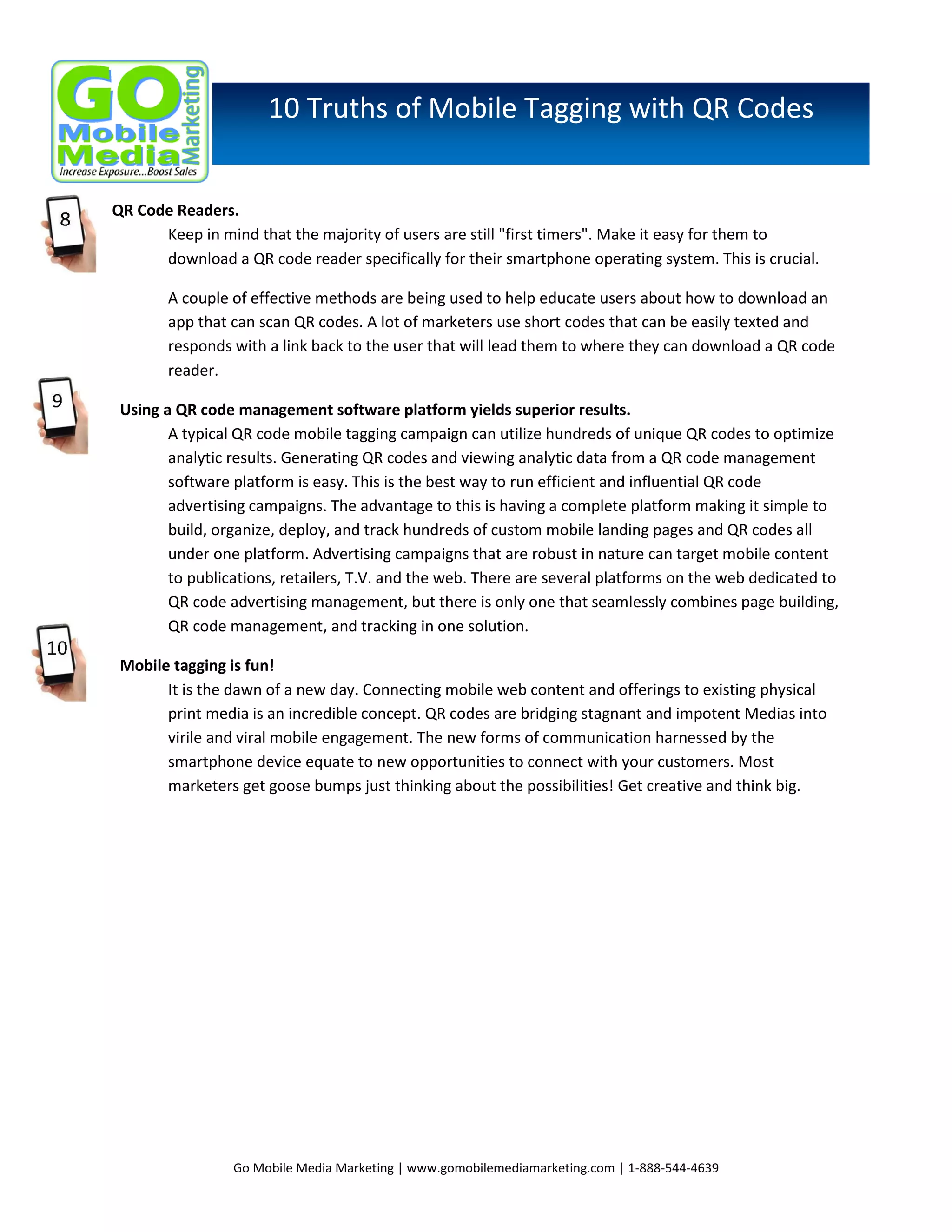 10 Truths of Mobile Tagging with QR Codes
QR Code Readers.
Keep in mind that the majority of users are still "first timers". Make it easy for them to
download a QR code reader specifically for their smartphone operating system. This is crucial.
A couple of effective methods are being used to help educate users about how to download an
app that can scan QR codes. A lot of marketers use short codes that can be easily texted and
responds with a link back to the user that will lead them to where they can download a QR code
reader.
Using a QR code management software platform yields superior results.
A typical QR code mobile tagging campaign can utilize hundreds of unique QR codes to optimize
analytic results. Generating QR codes and viewing analytic data from a QR code management
software platform is easy. This is the best way to run efficient and influential QR code
advertising campaigns. The advantage to this is having a complete platform making it simple to
build, organize, deploy, and track hundreds of custom mobile landing pages and QR codes all
under one platform. Advertising campaigns that are robust in nature can target mobile content
to publications, retailers, T.V. and the web. There are several platforms on the web dedicated to
QR code advertising management, but there is only one that seamlessly combines page building,
QR code management, and tracking in one solution.
Mobile tagging is fun!
It is the dawn of a new day. Connecting mobile web content and offerings to existing physical
print media is an incredible concept. QR codes are bridging stagnant and impotent Medias into
virile and viral mobile engagement. The new forms of communication harnessed by the
smartphone device equate to new opportunities to connect with your customers. Most
marketers get goose bumps just thinking about the possibilities! Get creative and think big.

Go Mobile Media Marketing | www.gomobilemediamarketing.com | 1-888-544-4639

 