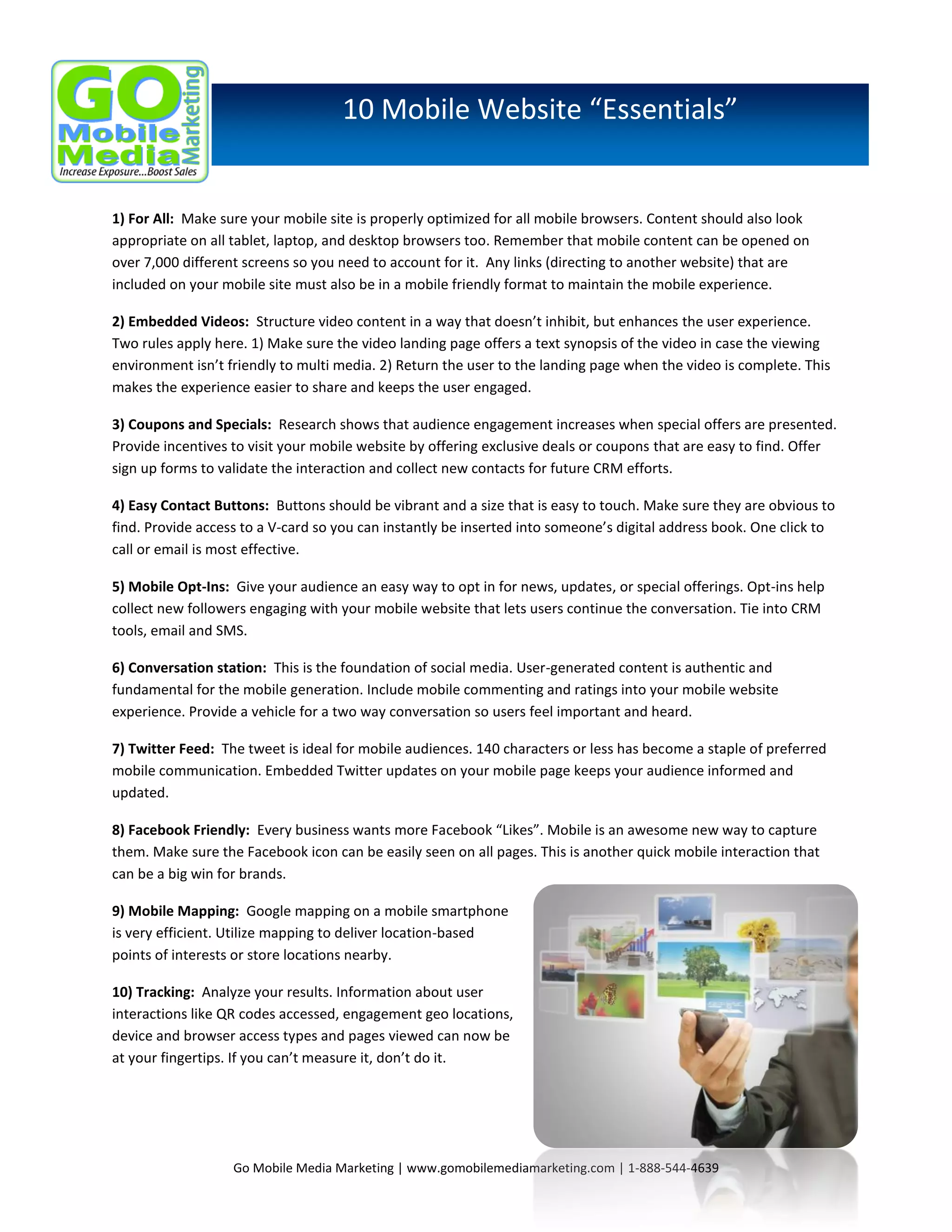 10 Mobile Website “Essentials”

1) For All: Make sure your mobile site is properly optimized for all mobile browsers. Content should also look
appropriate on all tablet, laptop, and desktop browsers too. Remember that mobile content can be opened on
over 7,000 different screens so you need to account for it. Any links (directing to another website) that are
included on your mobile site must also be in a mobile friendly format to maintain the mobile experience.
2) Embedded Videos: Structure video content in a way that doesn’t inhibit, but enhances the user experience.
Two rules apply here. 1) Make sure the video landing page offers a text synopsis of the video in case the viewing
environment isn’t friendly to multi media. 2) Return the user to the landing page when the video is complete. This
makes the experience easier to share and keeps the user engaged.
3) Coupons and Specials: Research shows that audience engagement increases when special offers are presented.
Provide incentives to visit your mobile website by offering exclusive deals or coupons that are easy to find. Offer
sign up forms to validate the interaction and collect new contacts for future CRM efforts.
4) Easy Contact Buttons: Buttons should be vibrant and a size that is easy to touch. Make sure they are obvious to
find. Provide access to a V-card so you can instantly be inserted into someone’s digital address book. One click to
call or email is most effective.
5) Mobile Opt-Ins: Give your audience an easy way to opt in for news, updates, or special offerings. Opt-ins help
collect new followers engaging with your mobile website that lets users continue the conversation. Tie into CRM
tools, email and SMS.
6) Conversation station: This is the foundation of social media. User-generated content is authentic and
fundamental for the mobile generation. Include mobile commenting and ratings into your mobile website
experience. Provide a vehicle for a two way conversation so users feel important and heard.
7) Twitter Feed: The tweet is ideal for mobile audiences. 140 characters or less has become a staple of preferred
mobile communication. Embedded Twitter updates on your mobile page keeps your audience informed and
updated.
8) Facebook Friendly: Every business wants more Facebook “Likes”. Mobile is an awesome new way to capture
them. Make sure the Facebook icon can be easily seen on all pages. This is another quick mobile interaction that
can be a big win for brands.
9) Mobile Mapping: Google mapping on a mobile smartphone
is very efficient. Utilize mapping to deliver location-based
points of interests or store locations nearby.
10) Tracking: Analyze your results. Information about user
interactions like QR codes accessed, engagement geo locations,
device and browser access types and pages viewed can now be
at your fingertips. If you can’t measure it, don’t do it.

Go Mobile Media Marketing | www.gomobilemediamarketing.com | 1-888-544-4639

 