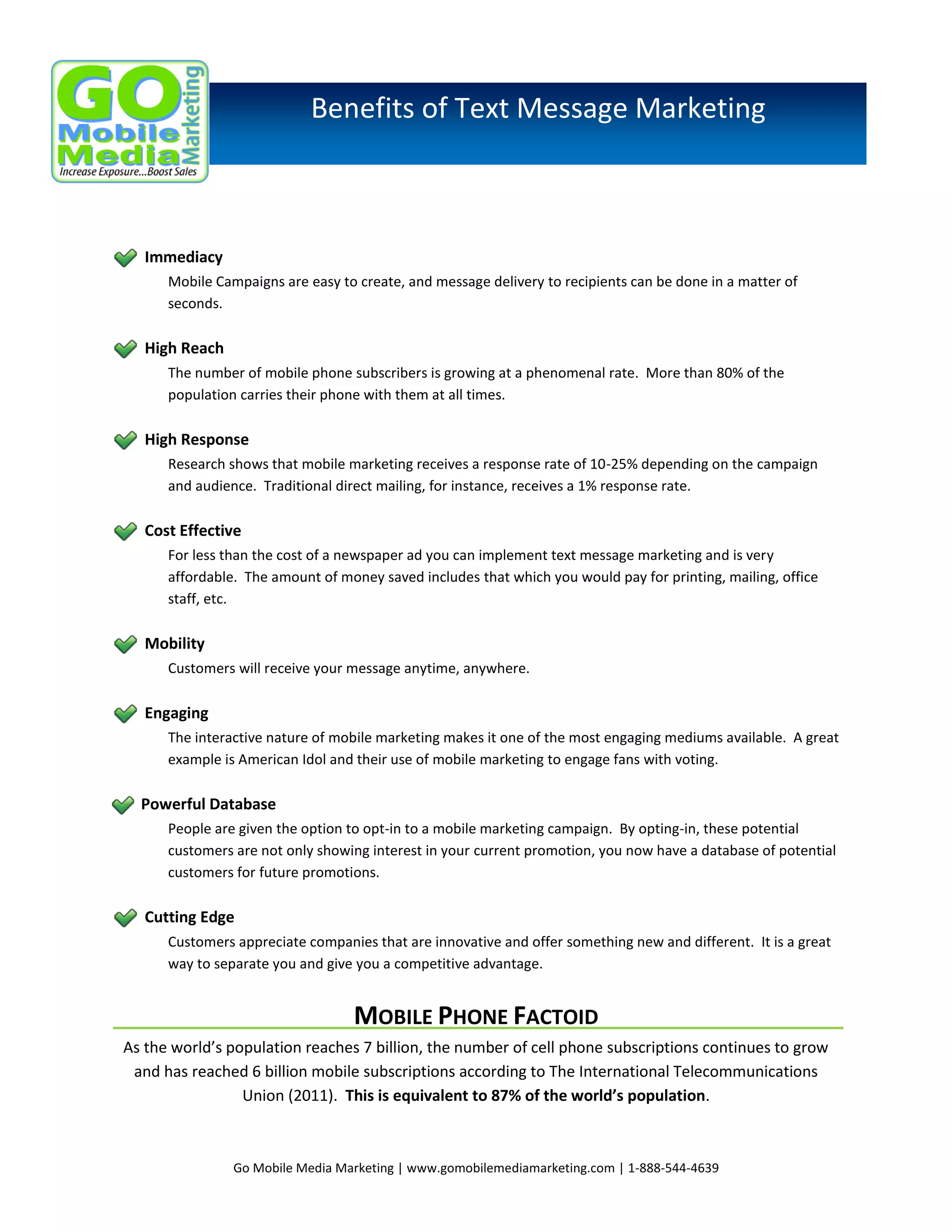 Benefits of Text Message Marketing

Immediacy
Mobile Campaigns are easy to create, and message delivery to recipients can be done in a matter of
seconds.

High Reach
The number of mobile phone subscribers is growing at a phenomenal rate. More than 80% of the
population carries their phone with them at all times.

High Response
Research shows that mobile marketing receives a response rate of 10-25% depending on the campaign
and audience. Traditional direct mailing, for instance, receives a 1% response rate.

Cost Effective
For less than the cost of a newspaper ad you can implement text message marketing and is very
affordable. The amount of money saved includes that which you would pay for printing, mailing, office
staff, etc.

Mobility
Customers will receive your message anytime, anywhere.

Engaging
The interactive nature of mobile marketing makes it one of the most engaging mediums available. A great
example is American Idol and their use of mobile marketing to engage fans with voting.

Powerful Database
People are given the option to opt-in to a mobile marketing campaign. By opting-in, these potential
customers are not only showing interest in your current promotion, you now have a database of potential
customers for future promotions.

Cutting Edge
Customers appreciate companies that are innovative and offer something new and different. It is a great
way to separate you and give you a competitive advantage.

MOBILE PHONE FACTOID
As the world’s population reaches 7 billion, the number of cell phone subscriptions continues to grow
and has reached 6 billion mobile subscriptions according to The International Telecommunications
Union (2011). This is equivalent to 87% of the world’s population.

Go Mobile Media Marketing | www.gomobilemediamarketing.com | 1-888-544-4639

 