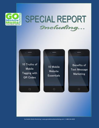10 Truths of
Mobile
Tagging with
QR Codes

10 Mobile
Website
Essentials

Benefits of
Text Message
Marketing

Go Mobile Media Marketing | www.gomobilemediamarketing.com | 1-888-544-4639

 