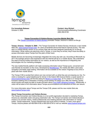 For Immediate Release:                                              Contact: Amy Richert
October 8, 2009                                                     Communications/Marketing Coordinator
                                                                    (480) 894-8158



                Tempe Convention & Visitors Bureau Launches Mobile Web Site
        The Tempe Convention & Visitors Bureau promotes Tempe, Arizona to visitors on-the-go


Tempe, Arizona – October 8, 2009 – The Tempe Convention & Visitors Bureau introduces a new mobile
Web site, www.ExploreTempe.mobi, for users of handheld device that feature internet access. The new
site is a mobile-friendly version of our primary Web site and was designed specifically for on-the-go
information. While visitors are planning a trip to Tempe, or once they’ve arrived, they’ll have the ability to
access information about Tempe from the palm of their hand.

Mobile devices are becoming increasingly integrated into every day web use. According to Microsoft, by
2011 the average person’s first experience with the internet will be on a mobile device. We understand
the need of having mobile information for our visitors, as well as the importance of integrating new
technologies into our marketing strategies.

The new mobile-friendly platform will make accessing information about Tempe quick, convenient and
user-friendly for travelers on the move. Developed by MobiManage, the mobile site offers users easy
navigation and faster page loading. Information will be available at the visitors’ fingertips at any time or
place with their mobile device.

The Tempe CVB is excited that visitors can now connect with us while they are out enjoying our city. If a
visitor is looking for a great steakhouse for dinner in the historic Mill Avenue District, a quick search on
www.ExploreTempe.mobi will find the listing for Monti’s La Casa Vieja. Or if a visitor is in Tempe for a
business meeting and is interested in finding a local brewery for happy hour after the meeting, he/she
would quickly and easily be able to locate and learn about Four Peak’s Brewing Company. Additionally, a
visitor will be able to find information about Tempe accommodations and attractions at their own leisure.

For more information about Tempe and the Tempe CVB, please visit the new mobile Web site
www.ExploreTempe.mobi.

About Tempe Convention and Visitors Bureau
The Tempe Convention and Visitors Bureau is a non-profit organization devoted to marketing Tempe,
Arizona as a desirable visitor and group destination site. The Tempe Convention and Visitors Bureau's
mission is to provide visitors, media professionals and meeting planners with information on Tempe
hotels, Tempe restaurants, Tempe entertainment and local points of interest. To learn more about
Tempe, Arizona please call 480-894-8158 or 800-283-6734 or visit our website www.ExploreTempe.com.

                                                     ###
 