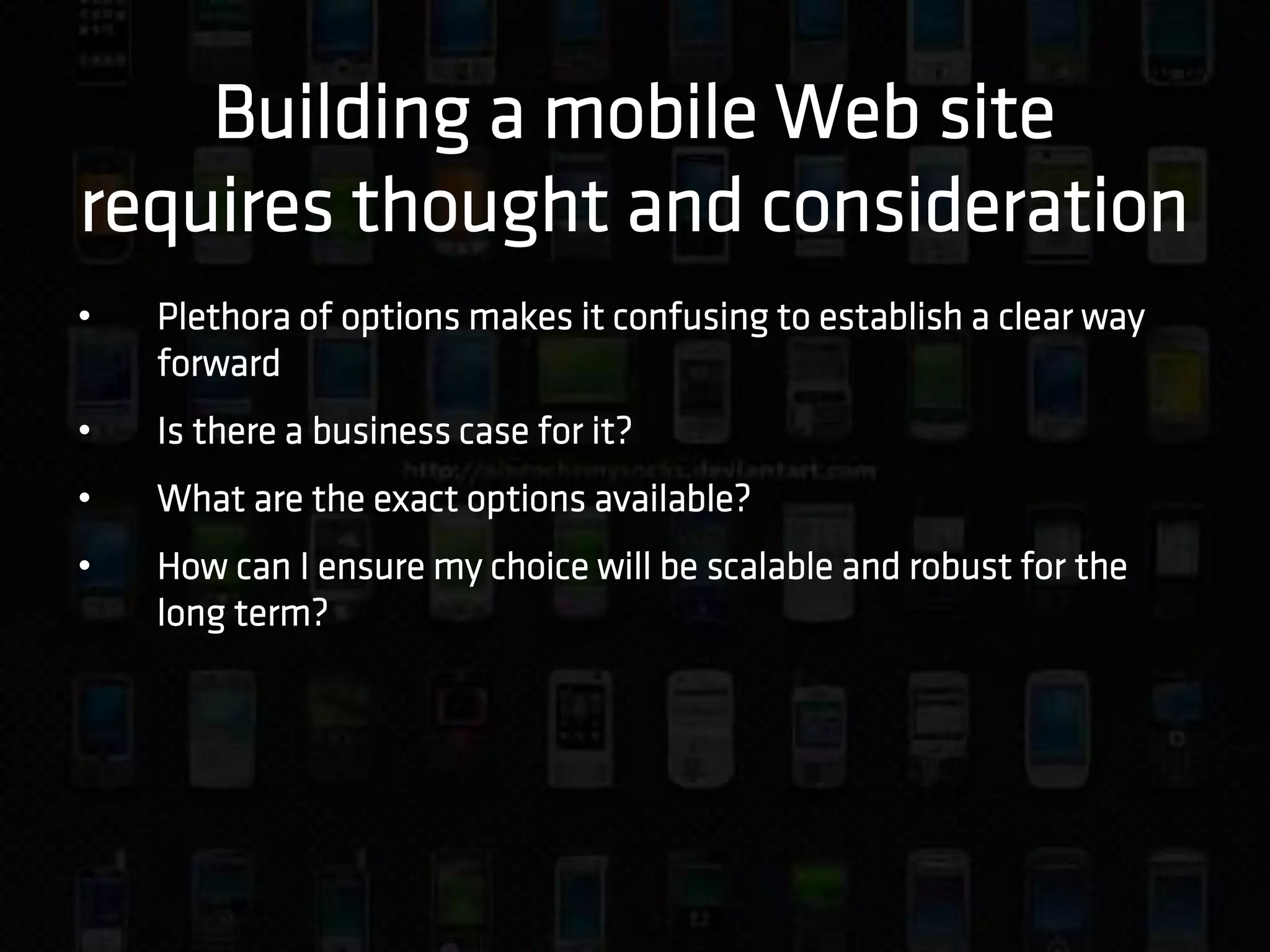 Building a mobile Web site
requires thought and consideration
•   Plethora of options makes it confusing to establish a clear way
    forward
•   Is there a business case for it?
•   What are the exact options available?
•   How can I ensure my choice will be scalable and robust for the
    long term?
 