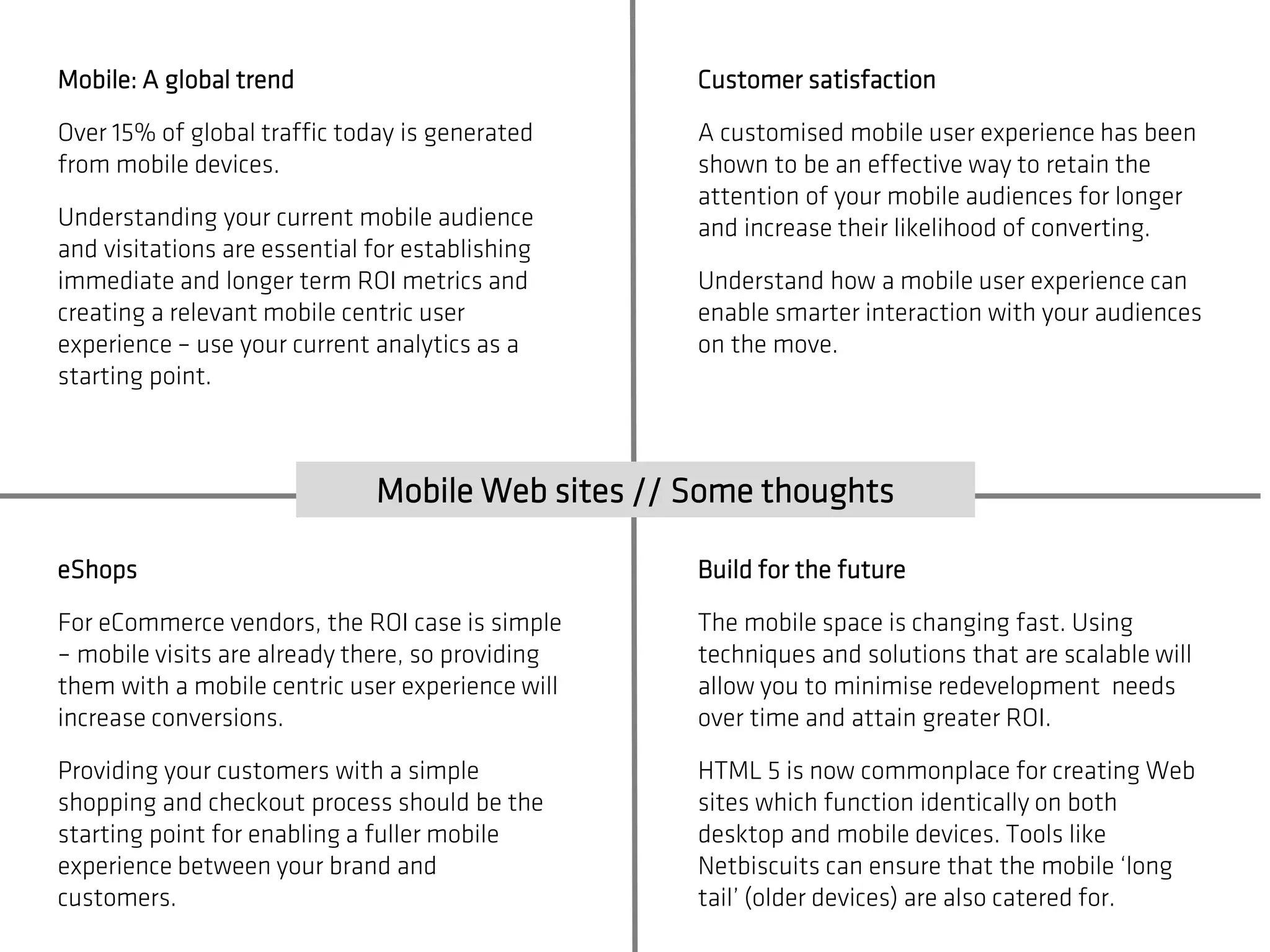 Mobile: A global trend                            Customer satisfaction

Over 15% of global traffic today is generated     A customised mobile user experience has been
from mobile devices.                              shown to be an effective way to retain the
                                                  attention of your mobile audiences for longer
Understanding your current mobile audience        and increase their likelihood of converting.
and visitations are essential for establishing
immediate and longer term ROI metrics and         Understand how a mobile user experience can
creating a relevant mobile centric user           enable smarter interaction with your audiences
experience – use your current analytics as a      on the move.
starting point.



                              Mobile Web sites // Some thoughts

eShops                                            Build for the future

For eCommerce vendors, the ROI case is simple     The mobile space is changing fast. Using
– mobile visits are already there, so providing   techniques and solutions that are scalable will
them with a mobile centric user experience will   allow you to minimise redevelopment needs
increase conversions.                             over time and attain greater ROI.

Providing your customers with a simple            HTML 5 is now commonplace for creating Web
shopping and checkout process should be the       sites which function identically on both
starting point for enabling a fuller mobile       desktop and mobile devices. Tools like
experience between your brand and                 Netbiscuits can ensure that the mobile ‘long
customers.                                        tail’ (older devices) are also catered for.
 