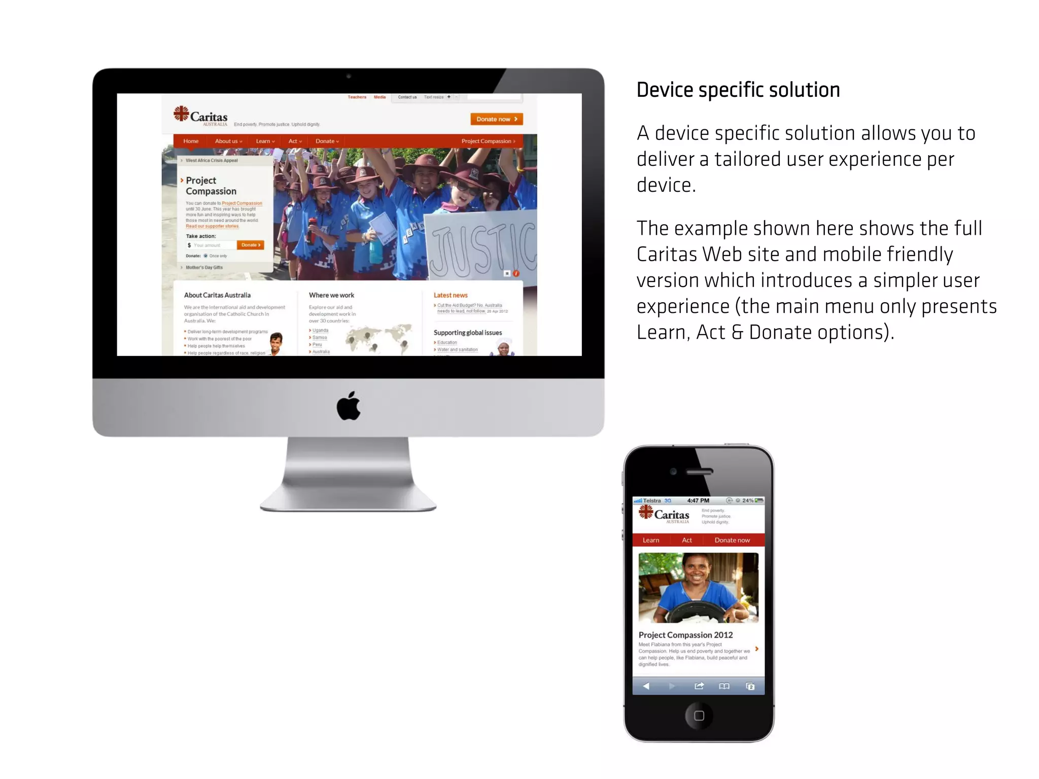 Device specific solution

A device specific solution allows you to
deliver a tailored user experience per
device.

The example shown here shows the full
Caritas Web site and mobile friendly
version which introduces a simpler user
experience (the main menu only presents
Learn, Act & Donate options).
 