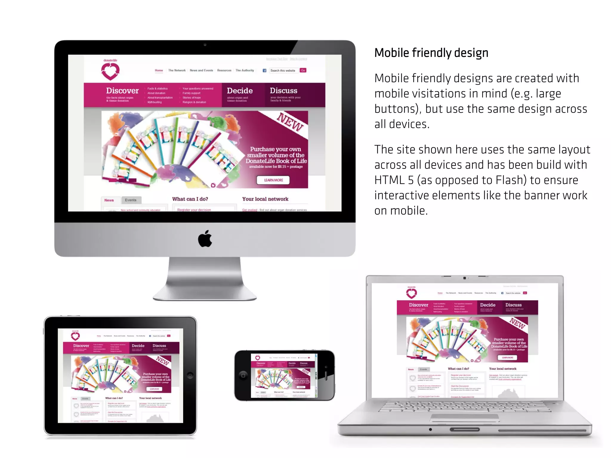 Mobile friendly design

Mobile friendly designs are created with
mobile visitations in mind (e.g. large
buttons), but use the same design across
all devices.

The site shown here uses the same layout
across all devices and has been build with
HTML 5 (as opposed to Flash) to ensure
interactive elements like the banner work
on mobile.
 