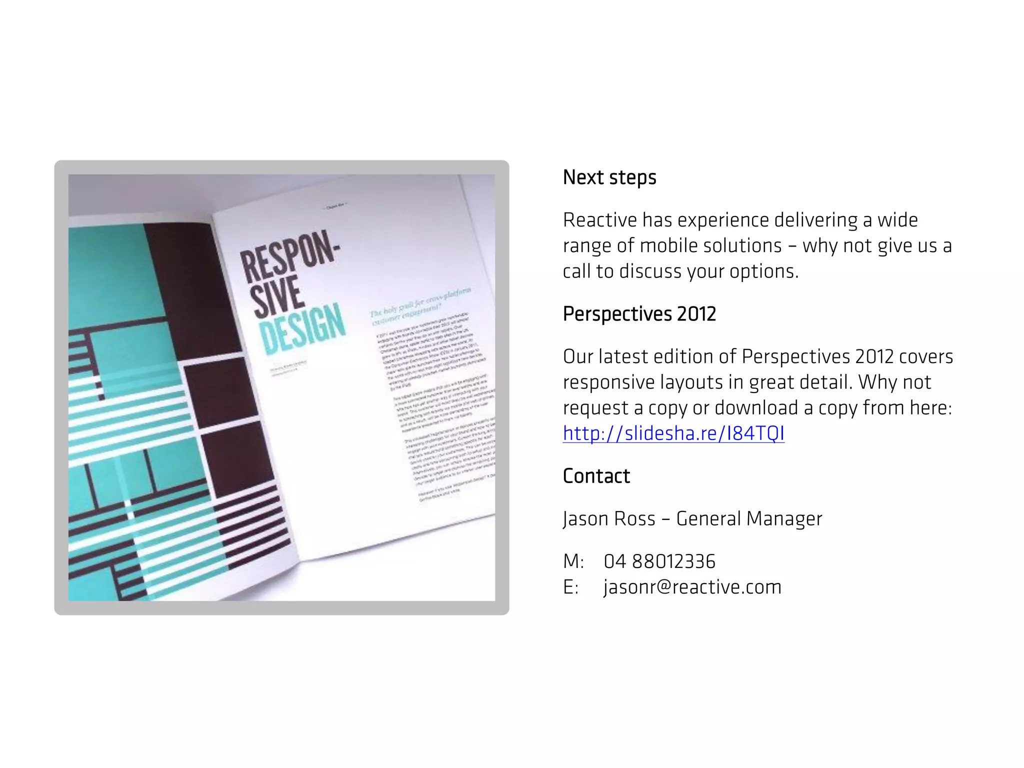 Next steps

Reactive has experience delivering a wide
range of mobile solutions – why not give us a
call to discuss your options.

Perspectives 2012

Our latest edition of Perspectives 2012 covers
responsive layouts in great detail. Why not
request a copy or download a copy from here:
http://slidesha.re/I84TQI

Contact

Jason Ross – General Manager

M: 04 88012336
E: jasonr@reactive.com
 