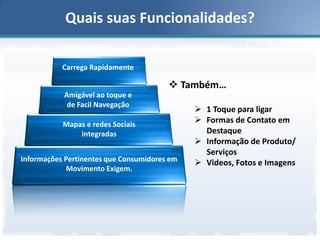 Quais suas Funcionalidades?
Carrega Rapidamente

 Também…
Amigável ao toque e
de Facil Navegação
Mapas e redes Sociais
integradas
Informações Pertinentes que Consumidores em
Movimento Exigem.

 1 Toque para ligar
 Formas de Contato em
Destaque
 Informação de Produto/
Serviços
 Videos, Fotos e Imagens

 