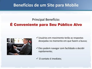Benefícios de um Site para Mobile
Principal Benefício:
É Conveniente para Seu Público Alvo

 Usuários em movimento terão as respostas
desejadas no momento em que fazem a busca;
 Eles podem navegar com facilidade e decidir
rapidamente;
 O contato é imediato;

 