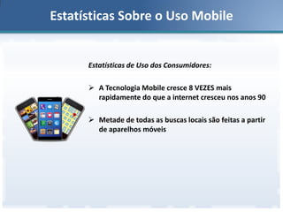 Estatísticas Sobre o Uso Mobile

Estatísticas de Uso dos Consumidores:
 A Tecnologia Mobile cresce 8 VEZES mais
rapidamente do que a internet cresceu nos anos 90

 Metade de todas as buscas locais são feitas a partir
de aparelhos móveis

 
