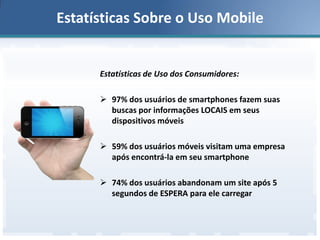 Estatísticas Sobre o Uso Mobile

Estatísticas de Uso dos Consumidores:
 97% dos usuários de smartphones fazem suas
buscas por informações LOCAIS em seus
dispositivos móveis
 59% dos usuários móveis visitam uma empresa
após encontrá-la em seu smartphone
 74% dos usuários abandonam um site após 5
segundos de ESPERA para ele carregar

 