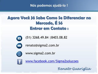 Nós podemos ajudá-lo !

Agora Você Já Sabe Como Se Diferenciar no
Mercado, É Só
Entrar em Contato :
(51) 3268.49.84 |8403.08.82
renato@sigma2.com.br
www.sigma2.com.br
www.facebook.com/Sigma2solucoes
Renato Guariglia

 