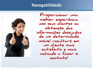 Navegabilidade
Proporcionar uma
melhor experiência
aos seus clientes na
obtenção das
informações desejadas
de um determinado
imóvel resultará em
um cliente mais
satisfeito e mais
inclinado a fazer o
contato!

 