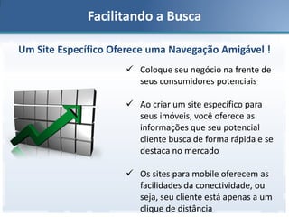 Facilitando a Busca
Um Site Específico Oferece uma Navegação Amigável !
 Coloque seu negócio na frente de
seus consumidores potenciais
 Ao criar um site específico para
seus imóveis, você oferece as
informações que seu potencial
cliente busca de forma rápida e se
destaca no mercado
 Os sites para mobile oferecem as
facilidades da conectividade, ou
seja, seu cliente está apenas a um
clique de distância

 