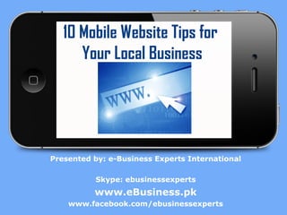 10 Mobile Website Tips for
Your Local Business

Presented by: e-Business Experts International
Skype: ebusinessexperts

www.eBusiness.pk
www.facebook.com/ebusinessexperts

 