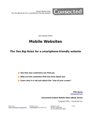 Instant Mobile Sites
    The Two Big Rules for a smartphone-friendly website




                                           (an extract from)


                              Mobile Websites

  The Two Big Rules for a smartphone-friendly website




                 See how new customers can find you

                 Help current customers find out more about you

                 Learn why it is not just about the “size of your screen”




                                                                                        Phil Ayres
                                                                                     Consected LLC

                                               Consected Instant Mobile Sites eBook Series

                                                                      Copyright 2011 – Consected LLC


Visit us at:                  Contact us at:               Speak to us at:            1 of 5
www.consected.com/2bigrules   mobilesites@consected.com    US (617) 500-8195
                                                           UK +44 (0)20 8123 4064
 