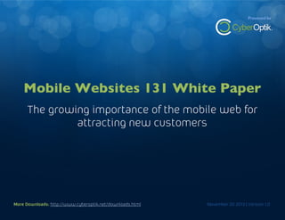 Mobile Websites 131 White Paper

Presented by

The growning importance of the mobile web for attracting new customers

Mobile Websites 131 White Paper
The growing importance of the mobile web for
attracting new customers

More Downloads: http://www.cyberoptik.net/downloads.html
More Downloads: http://www.cyberoptik.net/downloads.html

November 20 2013 | Version 1.0
November 20 2013 | Version 1.0

1

 